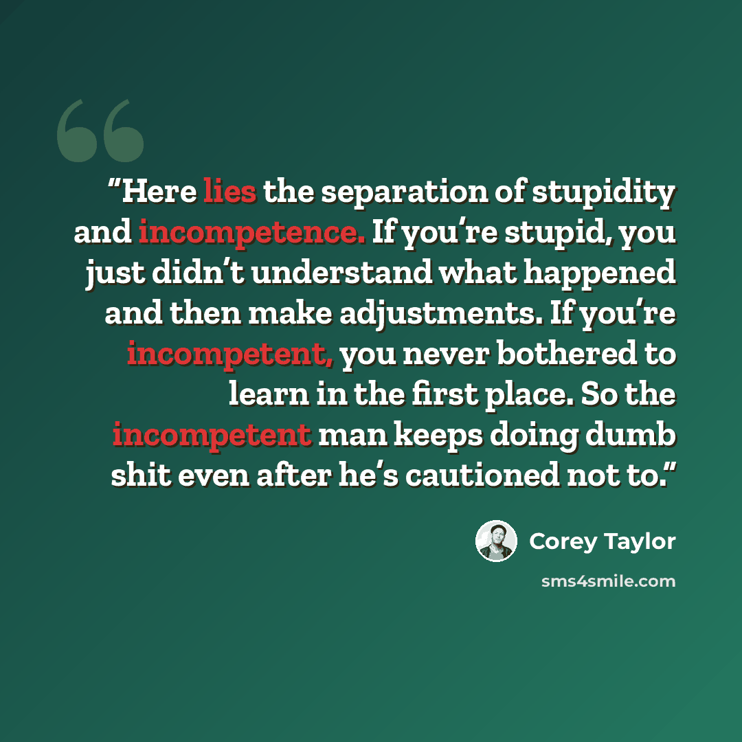 “Here lies the separation of stupidity and incompetence. If you’re stupid, you just didn’t understand what happened and then make adjustments. If you’re incompetent, you never bothered to learn in the first place. So the incompetent man keeps doing dumb shit even after he’s cautioned not to.” quote by Corey Taylor