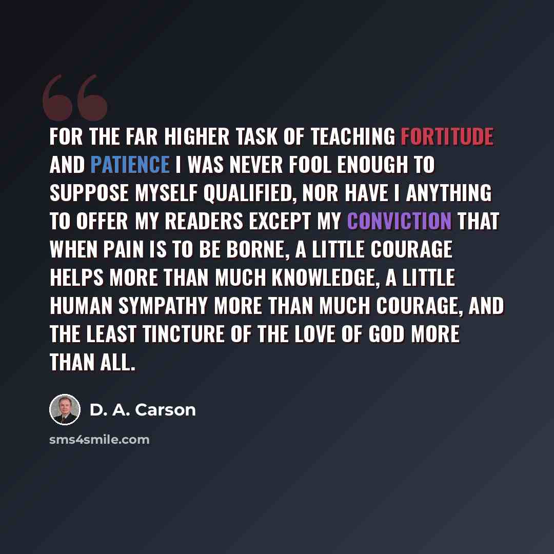 “For the far higher task of teaching fortitude and patience I was never fool enough to suppose myself qualified, nor have I anything to offer my readers except my conviction that when pain is to be borne, a little courage helps more than much knowledge, a little human sympathy more than much…” quote by D. A. Carson