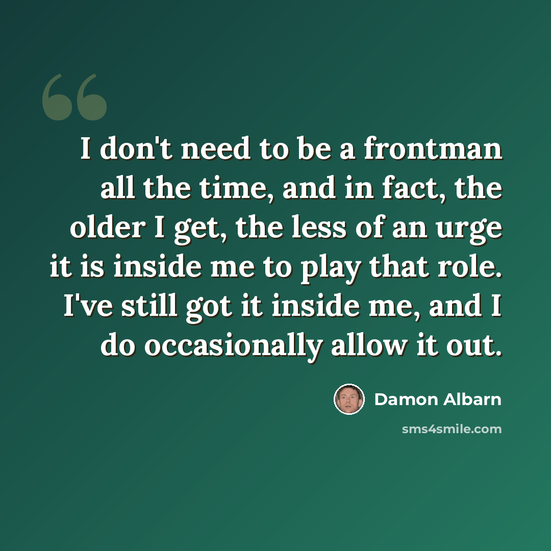 “I don't need to be a frontman all the time, and in fact, the older I get, the less of an urge it is inside me to play that role. I've still got it inside me, and I do occasionally allow it out.” quote by Damon Albarn