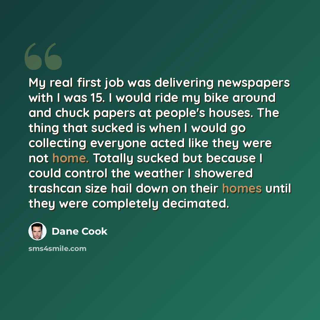 “My real first job was delivering newspapers with I was 15. I would ride my bike around and chuck papers at people's houses. The thing that sucked is when I would go collecting everyone acted like they were not home. Totally sucked but because I could control the weather I showered trashcan size…” quote by Dane Cook