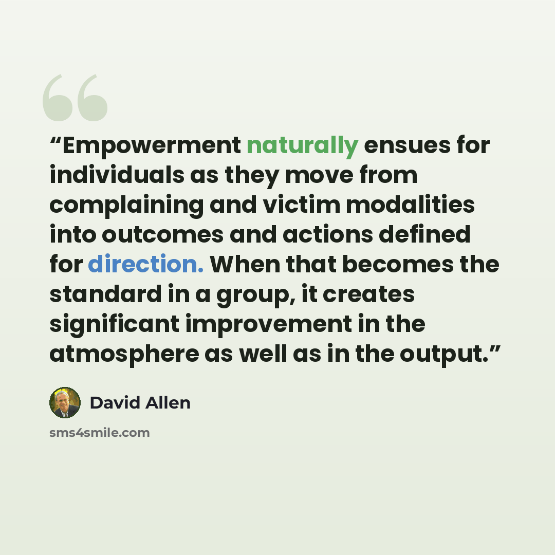 “Empowerment naturally ensues for individuals as they move from complaining and victim modalities into outcomes and actions defined for direction. When that becomes the standard in a group, it creates significant improvement in the atmosphere as well as in the output.” quote by David Allen