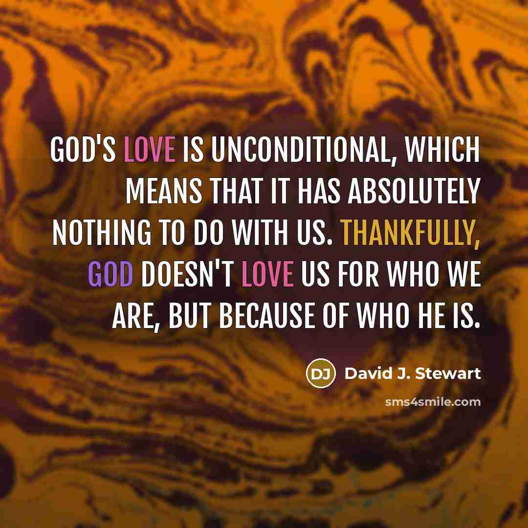 “God's Love is UNCONDITIONAL, which means that it has absolutely nothing to do with us. Thankfully, God doesn't love us for who we are, but because of WHO HE IS.” quote by David J. Stewart