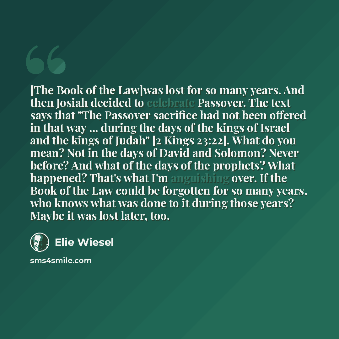 “[The Book of the Law]was lost for so many years. And then Josiah decided to celebrate Passover. The text says that "The Passover sacrifice had not been offered in that way ... during the days of the kings of Israel and the kings of Judah" [2 Kings 23:22]. What do you mean? Not in the days of David…” quote by Elie Wiesel