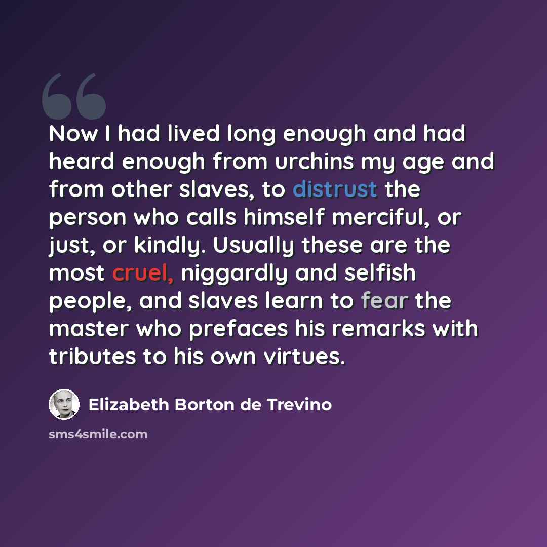 “Now I had lived long enough and had heard enough from urchins my age and from other slaves, to distrust the person who calls himself merciful, or just, or kindly. Usually these are the most cruel, niggardly and selfish people, and slaves learn to fear the master who prefaces his remarks with…” quote by Elizabeth Borton de Trevino
