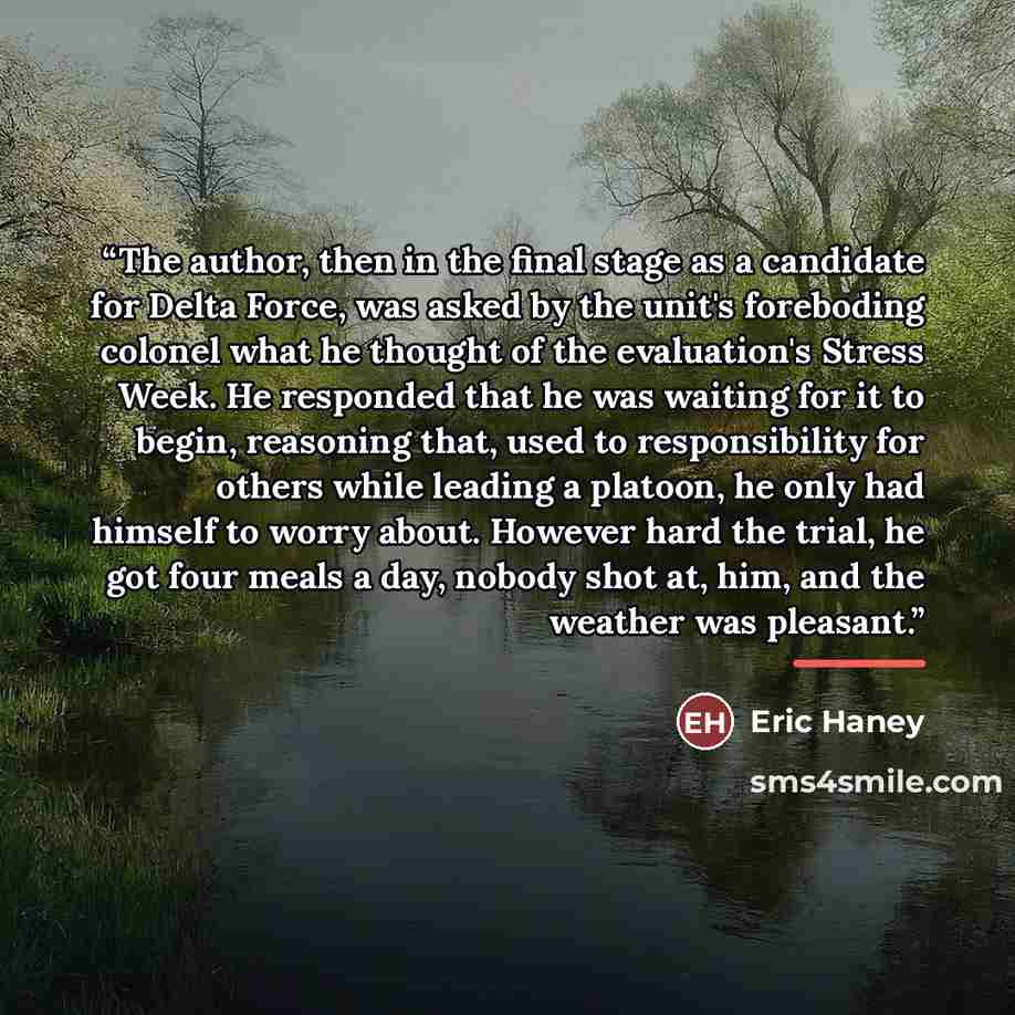 “The author, then in the final stage as a candidate for Delta Force, was asked by the unit's foreboding colonel what he thought of the evaluation's Stress Week. He responded that he was waiting for it to begin, reasoning that, used to responsibility for others while leading a platoon, he only had…” quote by Eric Haney