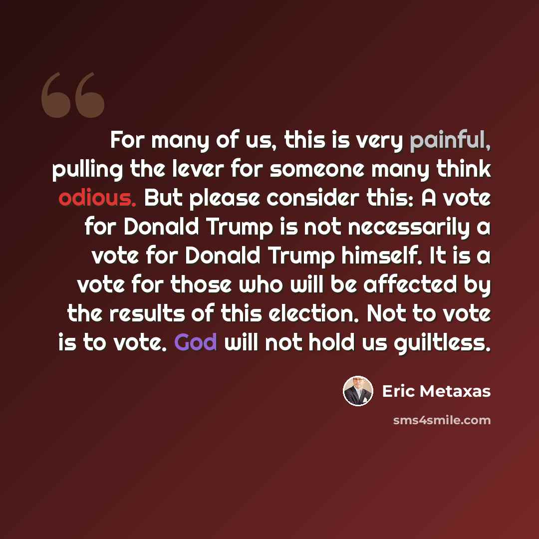 “For many of us, this is very painful, pulling the lever for someone many think odious. But please consider this: A vote for Donald Trump is not necessarily a vote for Donald Trump himself. It is a vote for those who will be affected by the results of this election. Not to vote is to vote. God will…” quote by Eric Metaxas