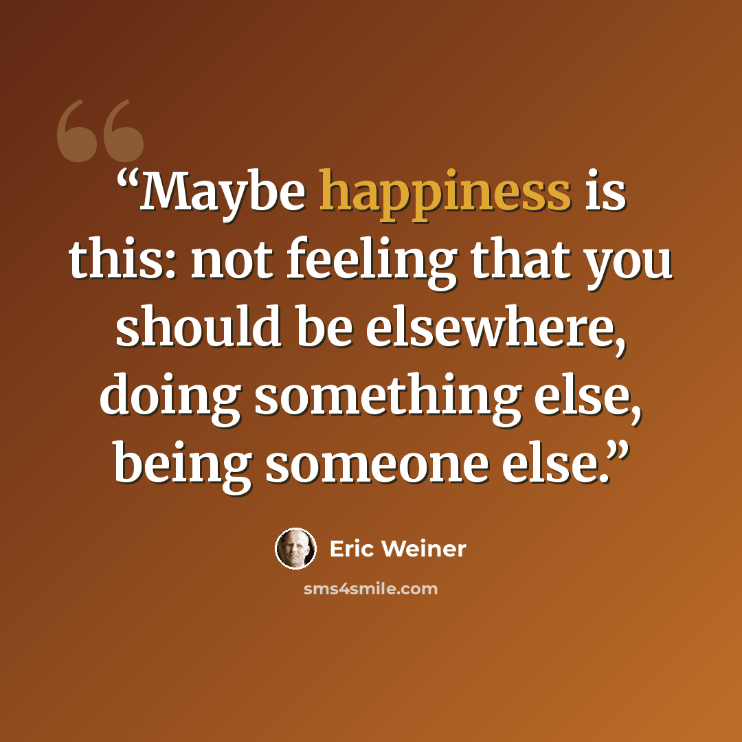 “Maybe happiness is this: not feeling that you should be elsewhere, doing something else, being someone else.” quote by Eric Weiner