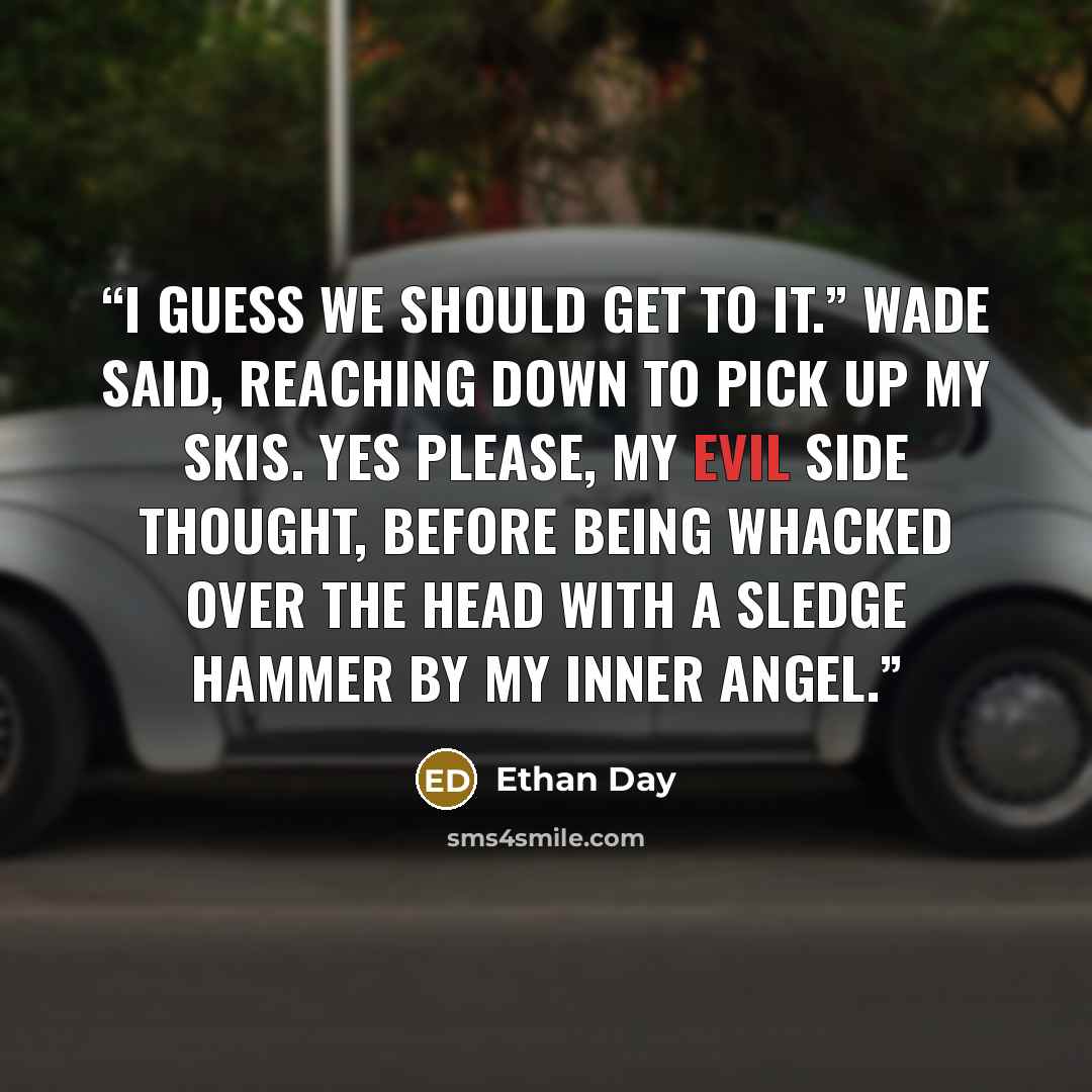 “I guess we should get to it.” Wade said, reaching down to pick up my skis. Yes please, my evil side thought, before being whacked over the head with a sledge hammer by my inner angel.” quote by Ethan Day