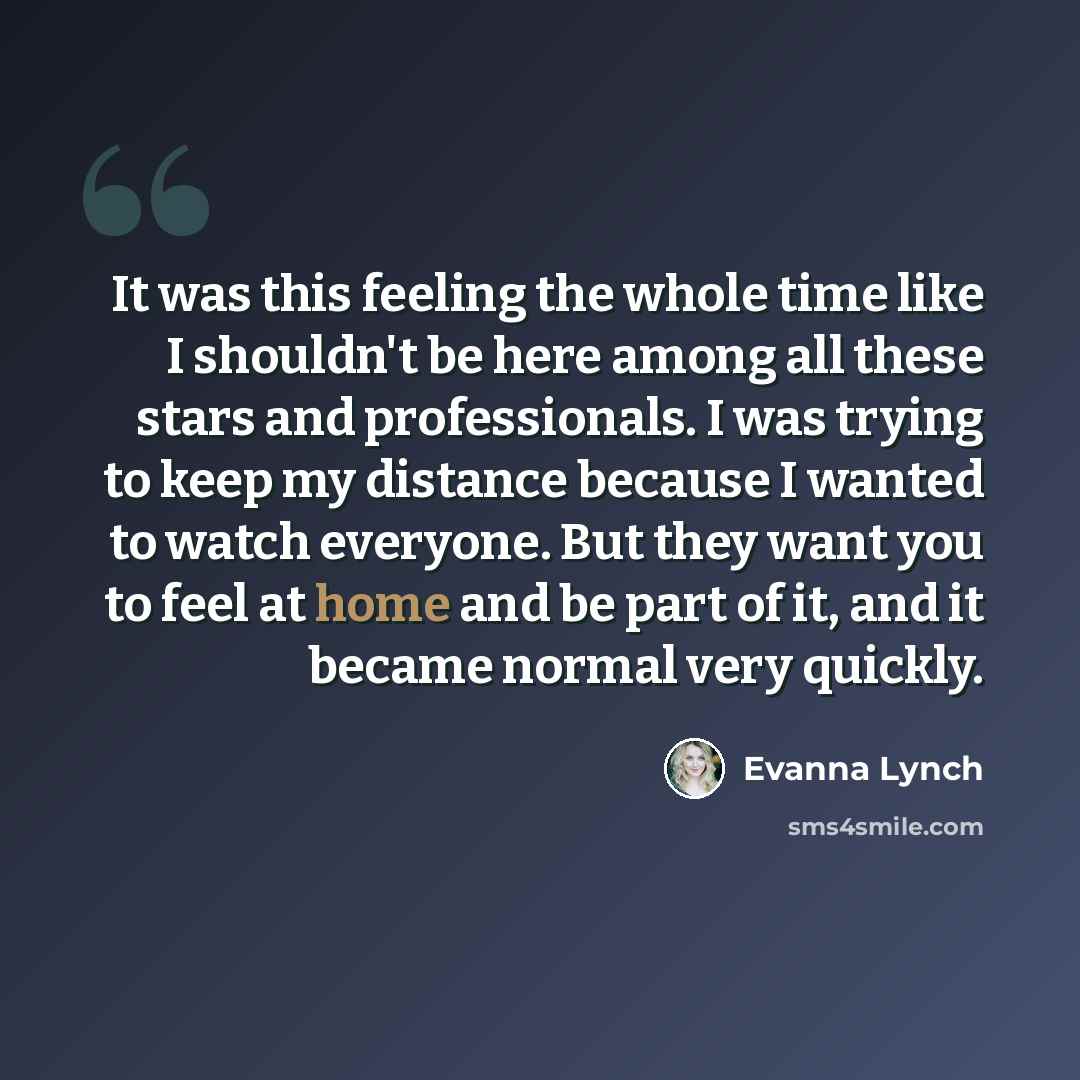 “It was this feeling the whole time like I shouldn't be here among all these stars and professionals. I was trying to keep my distance because I wanted to watch everyone. But they want you to feel at home and be part of it, and it became normal very quickly.” quote by Evanna Lynch