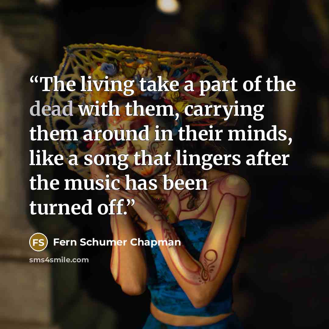 “The living take a part of the dead with them, carrying them around in their minds, like a song that lingers after the music has been turned off.” quote by Fern Schumer Chapman