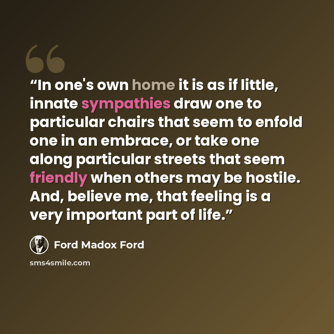 “In one's own home it is as if little, innate sympathies draw one to particular chairs that seem to enfold one in an embrace, or take one along particular streets that seem friendly when others may be hostile. And, believe me, that feeling is a very important part of life.” quote by Ford Madox Ford