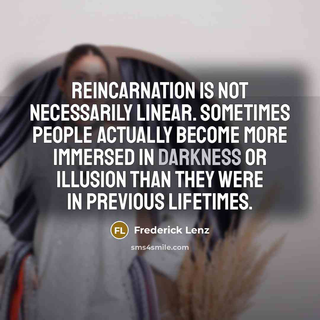 “Reincarnation is not necessarily linear. Sometimes people actually become more immersed in darkness or illusion than they were in previous lifetimes.” quote by Frederick Lenz