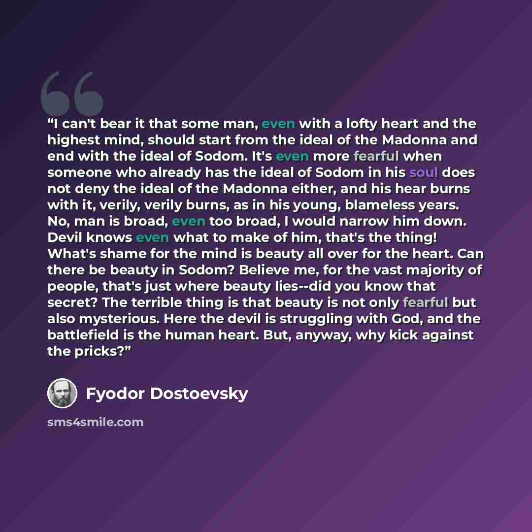 “I can't bear it that some man, even with a lofty heart and the highest mind, should start from the ideal of the Madonna and end with the ideal of Sodom. It's even more fearful when someone who already has the ideal of Sodom in his soul does not deny the ideal of the Madonna either, and his hear…” quote by Fyodor Dostoevsky