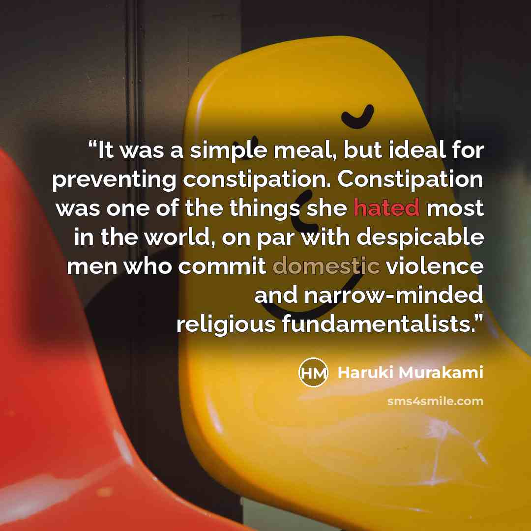 “It was a simple meal, but ideal for preventing constipation. Constipation was one of the things she hated most in the world, on par with despicable men who commit domestic violence and narrow-minded religious fundamentalists.” quote by Haruki Murakami