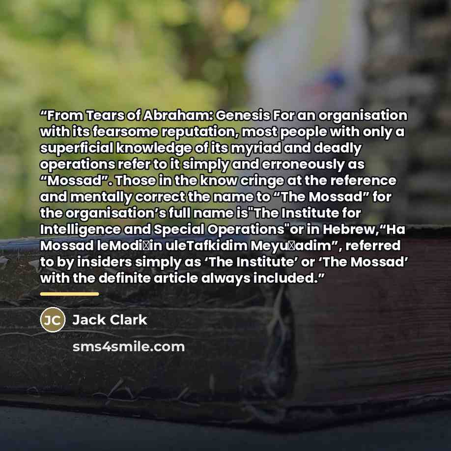 “From Tears of Abraham: Genesis For an organisation with its fearsome reputation, most people with only a superficial knowledge of its myriad and deadly operations refer to it simply and erroneously as “Mossad”. Those in the know cringe at the reference and mentally correct the name to “The Mossad”…” quote by Jack Clark