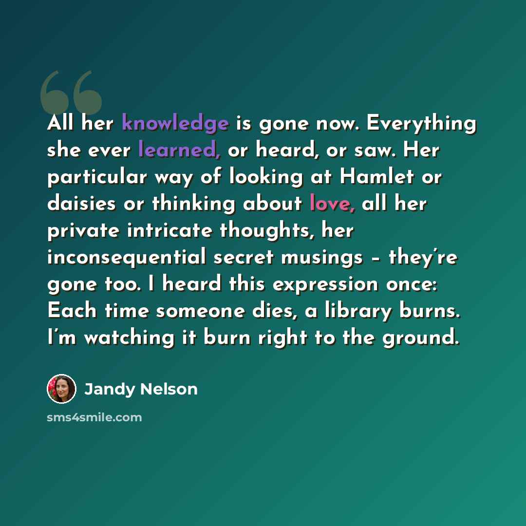 “All her knowledge is gone now. Everything she ever learned, or heard, or saw. Her particular way of looking at Hamlet or daisies or thinking about love, all her private intricate thoughts, her inconsequential secret musings – they’re gone too. I heard this expression once: Each time someone dies…” quote by Jandy Nelson
