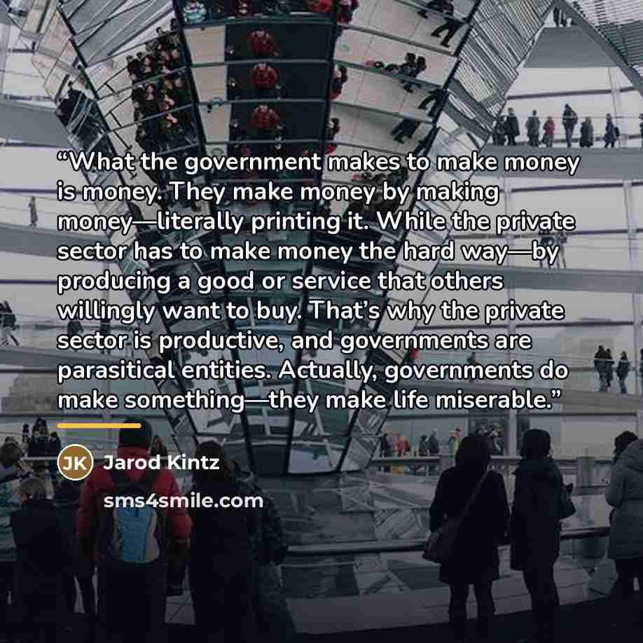 “What the government makes to make money is money. They make money by making money—literally printing it. While the private sector has to make money the hard way—by producing a good or service that others willingly want to buy. That’s why the private sector is productive, and governments are…” quote by Jarod Kintz