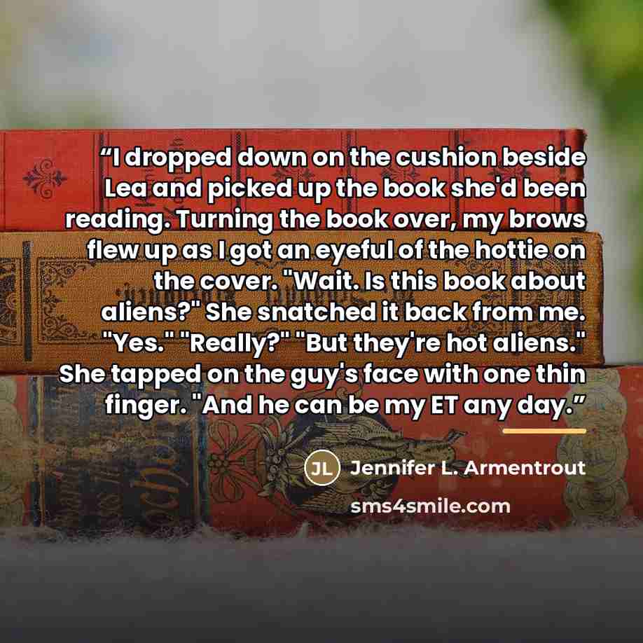 “I dropped down on the cushion beside Lea and picked up the book she'd been reading. Turning the book over, my brows flew up as I got an eyeful of the hottie on the cover. "Wait. Is this book about aliens?" She snatched it back from me. "Yes." "Really?" "But they're hot aliens." She tapped on the…” quote by Jennifer L. Armentrout