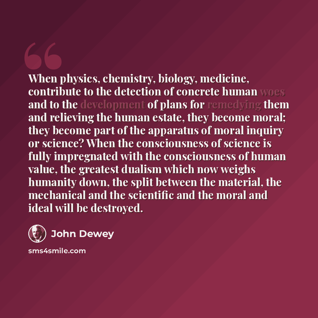 “When physics, chemistry, biology, medicine, contribute to the detection of concrete human woes and to the development of plans for remedying them and relieving the human estate, they become moral; they become part of the apparatus of moral inquiry or science? When the consciousness of science is…” quote by John Dewey
