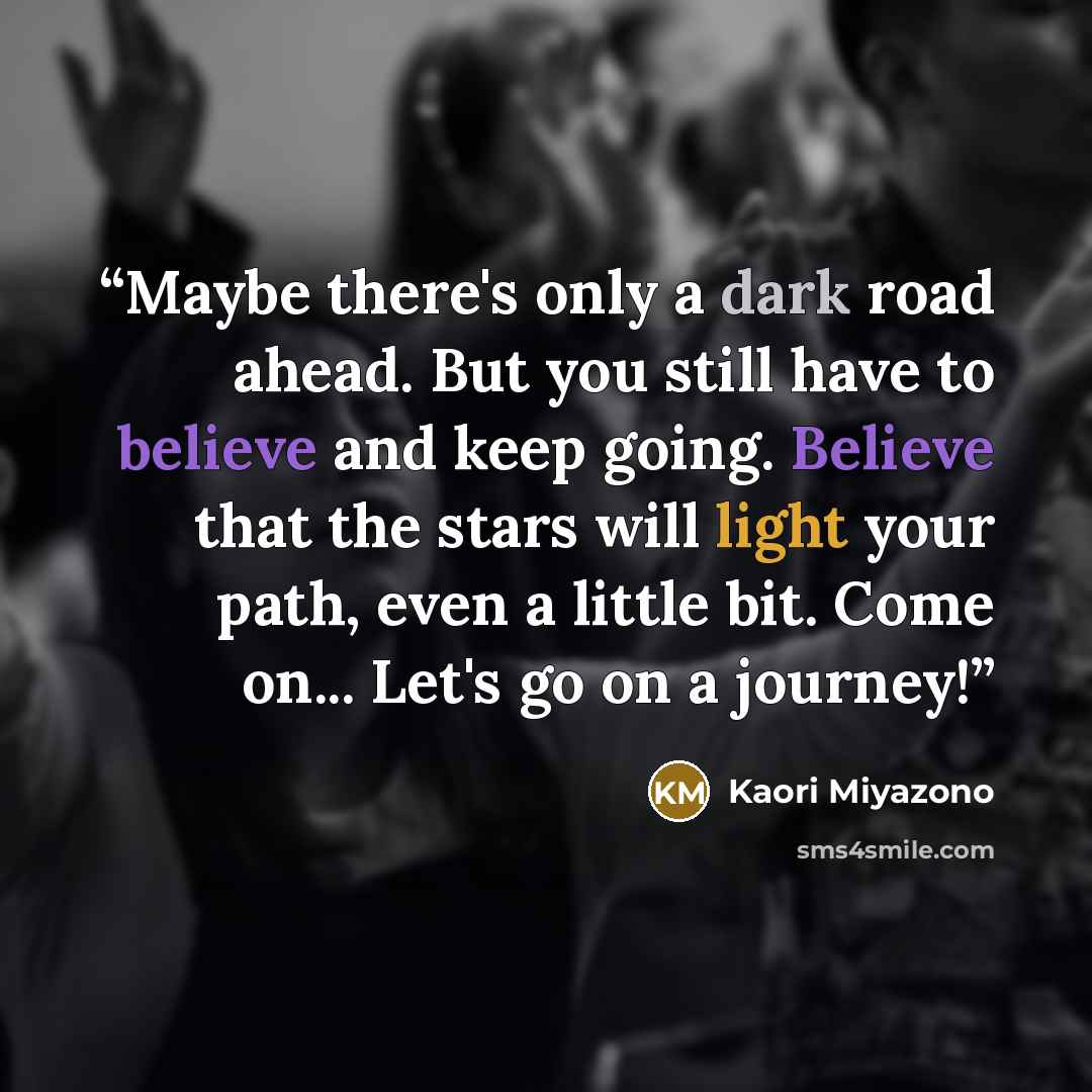 “Maybe there's only a dark road ahead. But you still have to believe and keep going. Believe that the stars will light your path, even a little bit. Come on... Let's go on a journey!” quote by Kaori Miyazono
