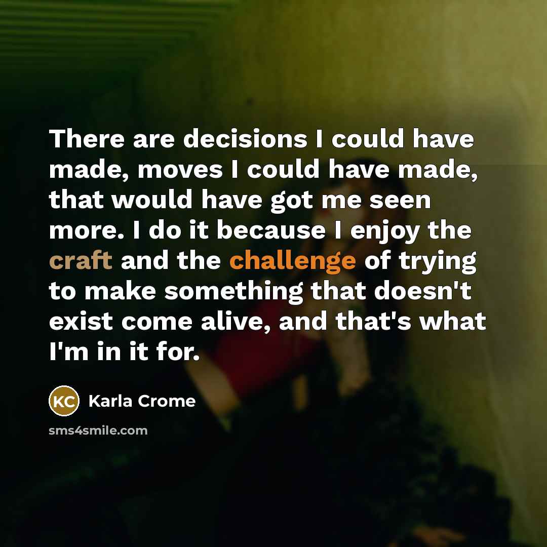 “There are decisions I could have made, moves I could have made, that would have got me seen more. I do it because I enjoy the craft and the challenge of trying to make something that doesn't exist come alive, and that's what I'm in it for.” quote by Karla Crome