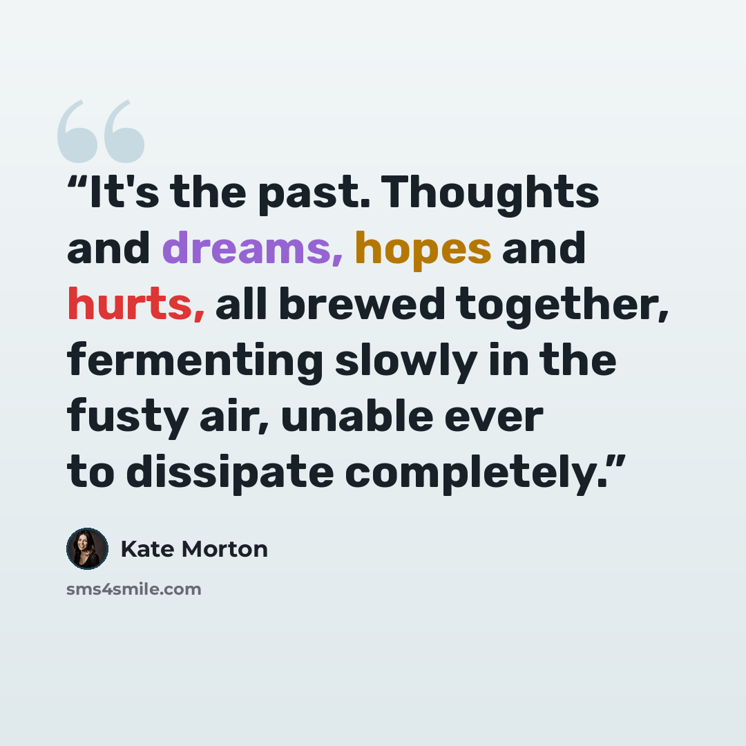 “It's the past. Thoughts and dreams, hopes and hurts, all brewed together, fermenting slowly in the fusty air, unable ever to dissipate completely.” quote by Kate Morton