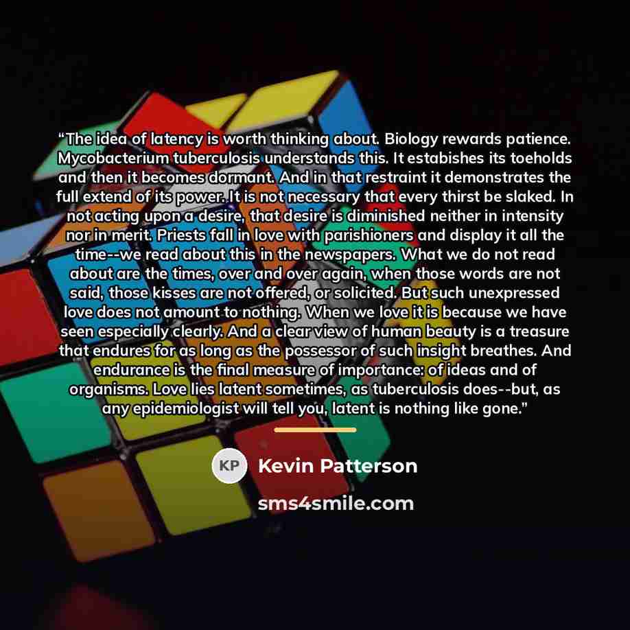 “The idea of latency is worth thinking about. Biology rewards patience. Mycobacterium tuberculosis understands this. It estabishes its toeholds and then it becomes dormant. And in that restraint it demonstrates the full extend of its power. It is not necessary that every thirst be slaked. In not…” quote by Kevin Patterson