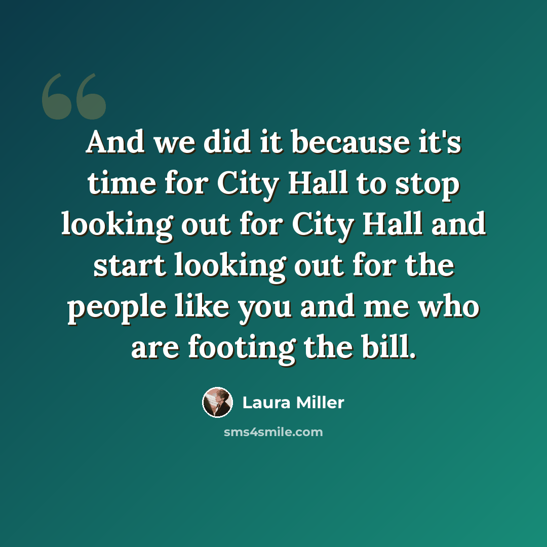 “And we did it because it's time for City Hall to stop looking out for City Hall and start looking out for the people like you and me who are footing the bill.” quote by Laura Miller