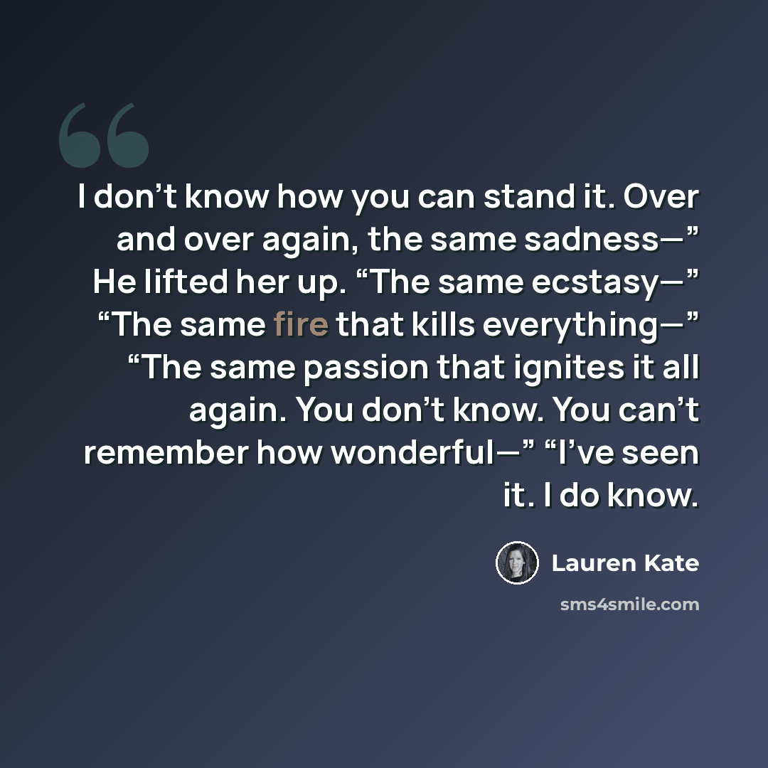 “I don’t know how you can stand it. Over and over again, the same sadness—” He lifted her up. “The same ecstasy—” “The same fire that kills everything—” “The same passion that ignites it all again. You don’t know. You can’t remember how wonderful—” “I’ve seen it. I do know.” quote by Lauren Kate