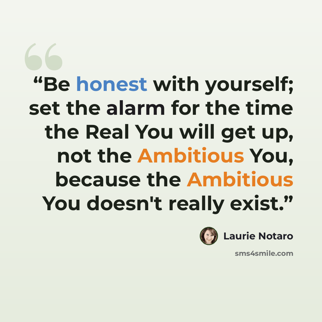 “Be honest with yourself; set the alarm for the time the Real You will get up, not the Ambitious You, because the Ambitious You doesn't really exist.” quote by Laurie Notaro