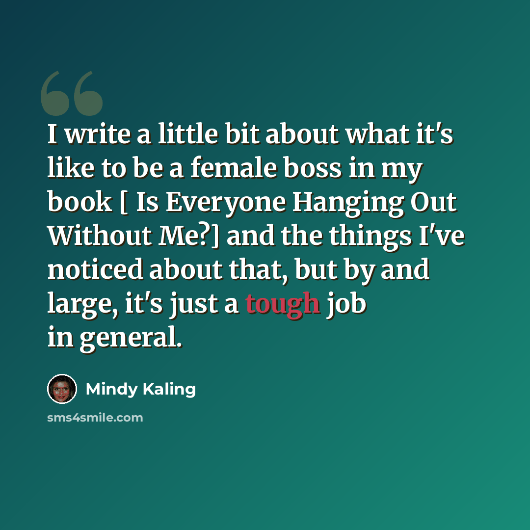 “I write a little bit about what it's like to be a female boss in my book [ Is Everyone Hanging Out Without Me?] and the things I've noticed about that, but by and large, it's just a tough job in general.” quote by Mindy Kaling