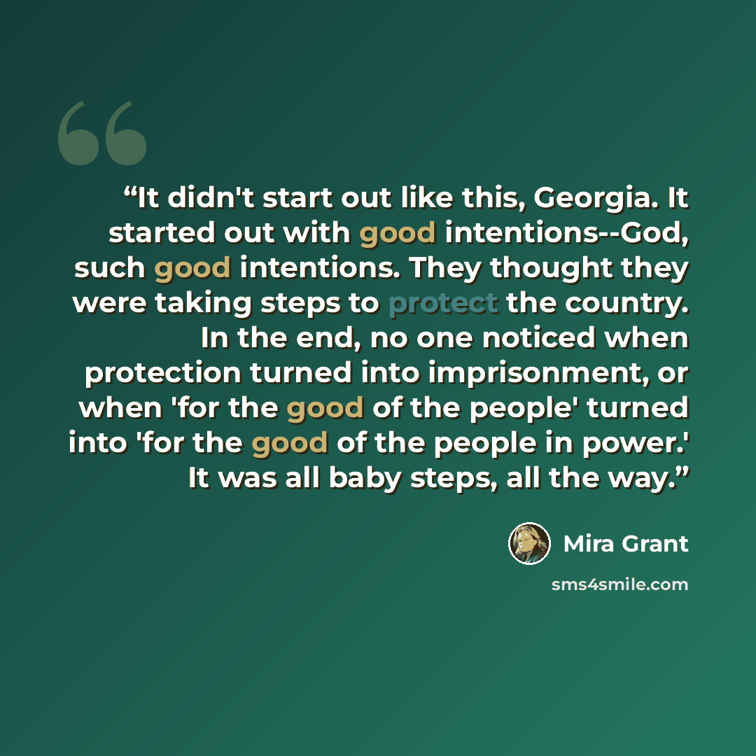 “It didn't start out like this, Georgia. It started out with good intentions--God, such good intentions. They thought they were taking steps to protect the country. In the end, no one noticed when protection turned into imprisonment, or when 'for the good of the people' turned into 'for the good of…” quote by Mira Grant