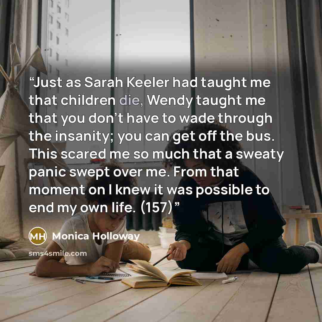 “Just as Sarah Keeler had taught me that children die, Wendy taught me that you don't have to wade through the insanity; you can get off the bus. This scared me so much that a sweaty panic swept over me. From that moment on I knew it was possible to end my own life. (157)” quote by Monica Holloway