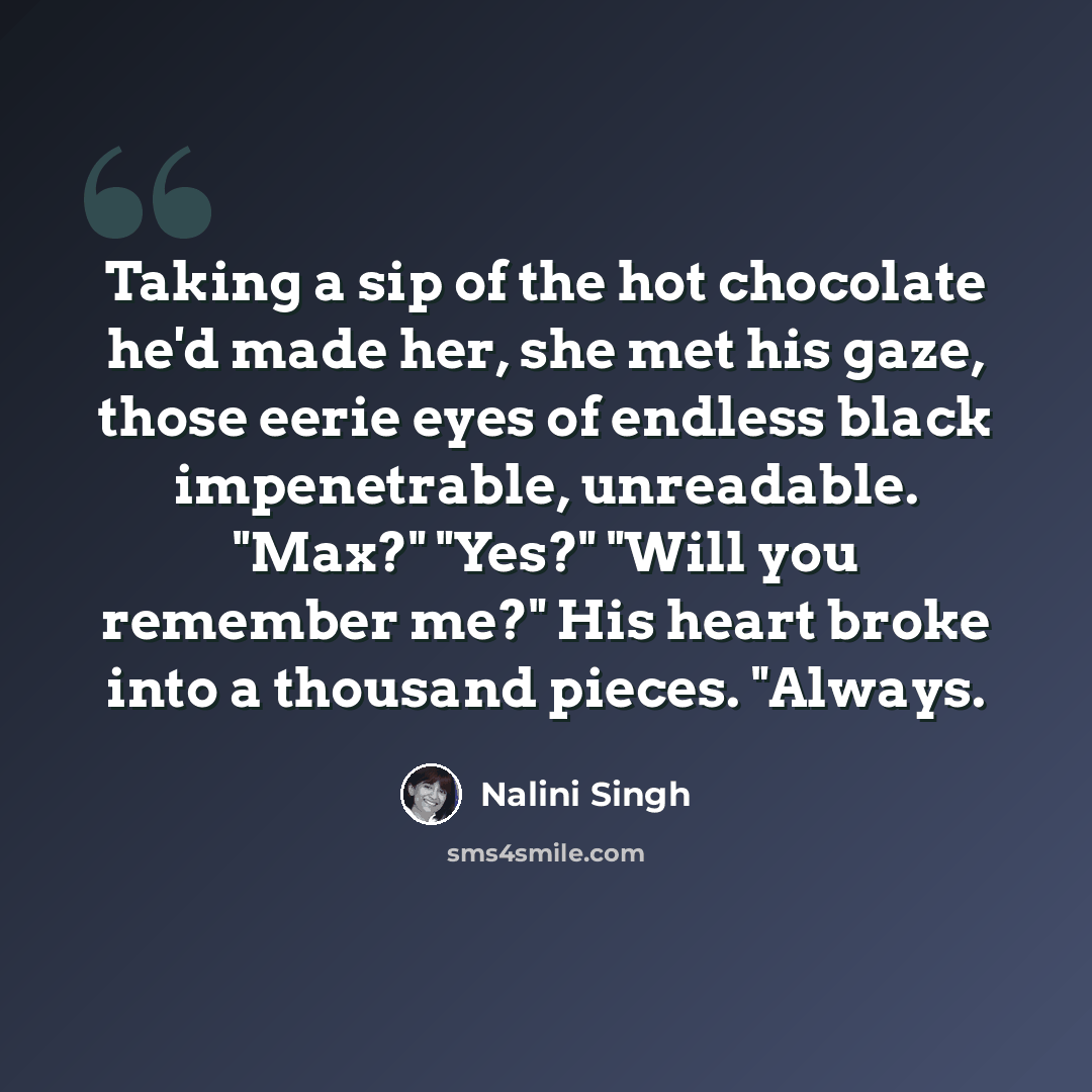 “Taking a sip of the hot chocolate he'd made her, she met his gaze, those eerie eyes of endless black impenetrable, unreadable. "Max?" "Yes?" "Will you remember me?" His heart broke into a thousand pieces. "Always.” quote by Nalini Singh