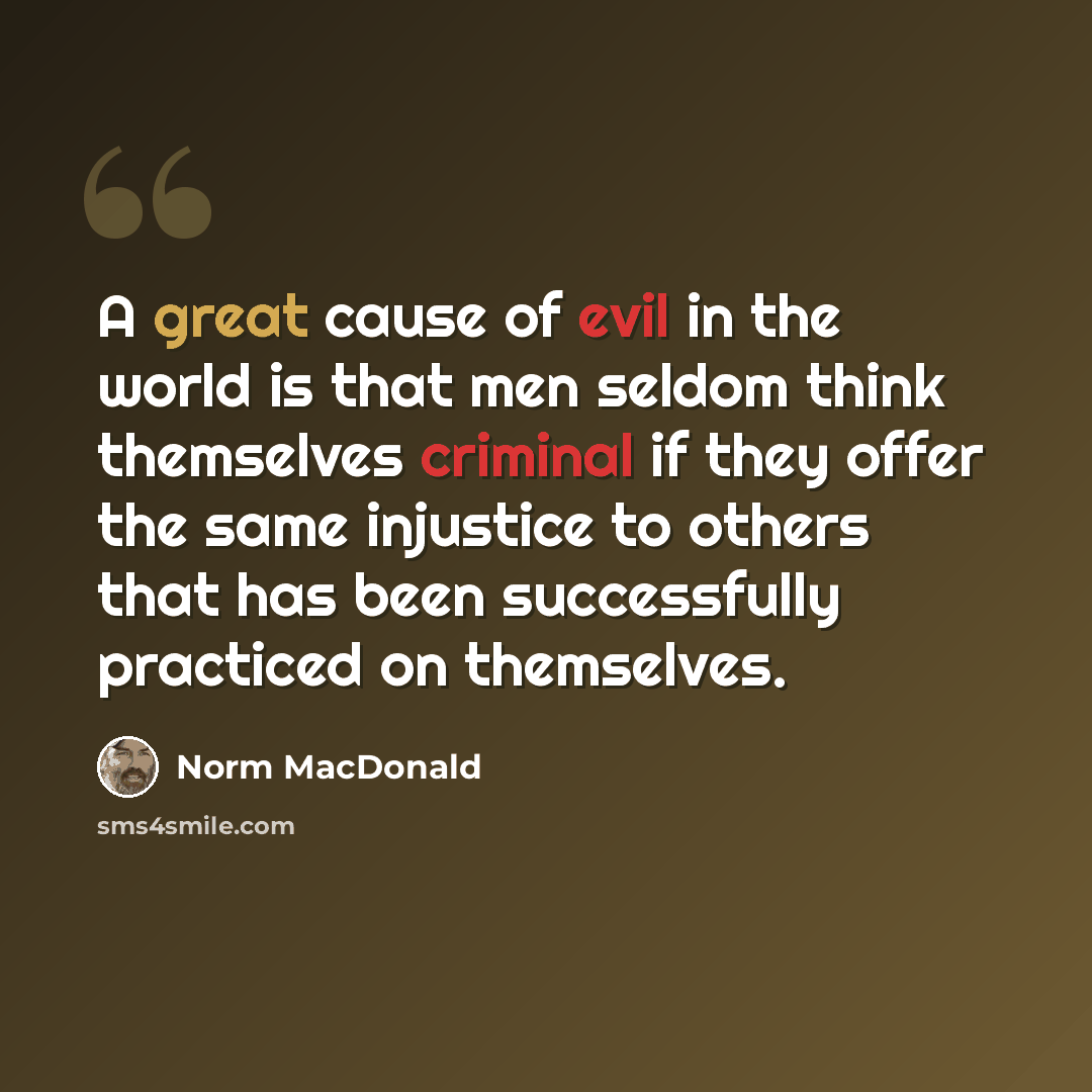“A great cause of evil in the world is that men seldom think themselves criminal if they offer the same injustice to others that has been successfully practiced on themselves.” quote by Norm MacDonald