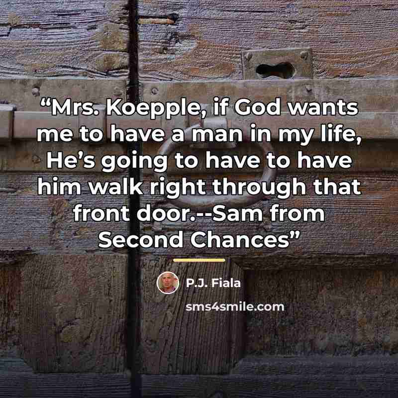 “Mrs. Koepple, if God wants me to have a man in my life, He’s going to have to have him walk right through that front door.--Sam from Second Chances” quote by P.J. Fiala