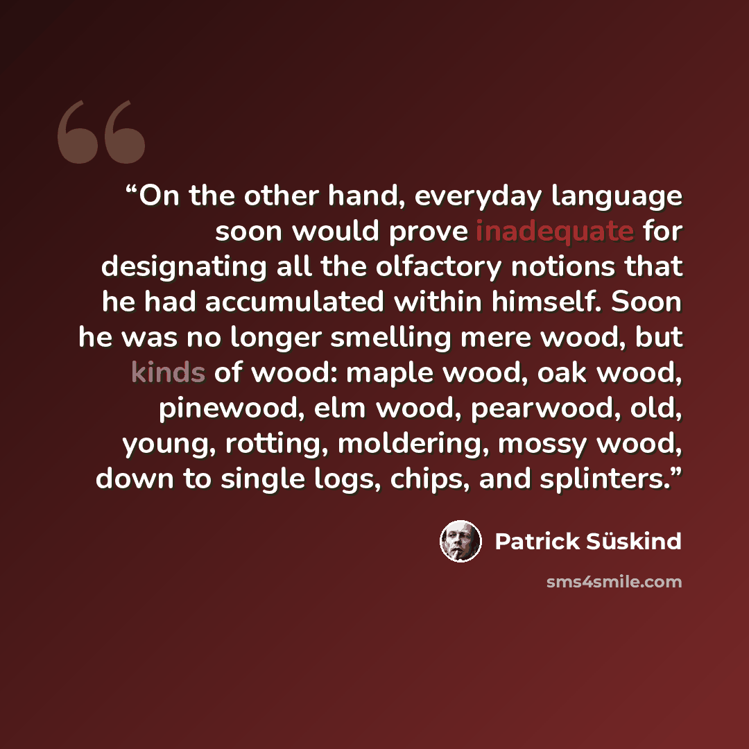 “On the other hand, everyday language soon would prove inadequate for designating all the olfactory notions that he had accumulated within himself. Soon he was no longer smelling mere wood, but kinds of wood: maple wood, oak wood, pinewood, elm wood, pearwood, old, young, rotting, moldering, mossy…” quote by Patrick Süskind