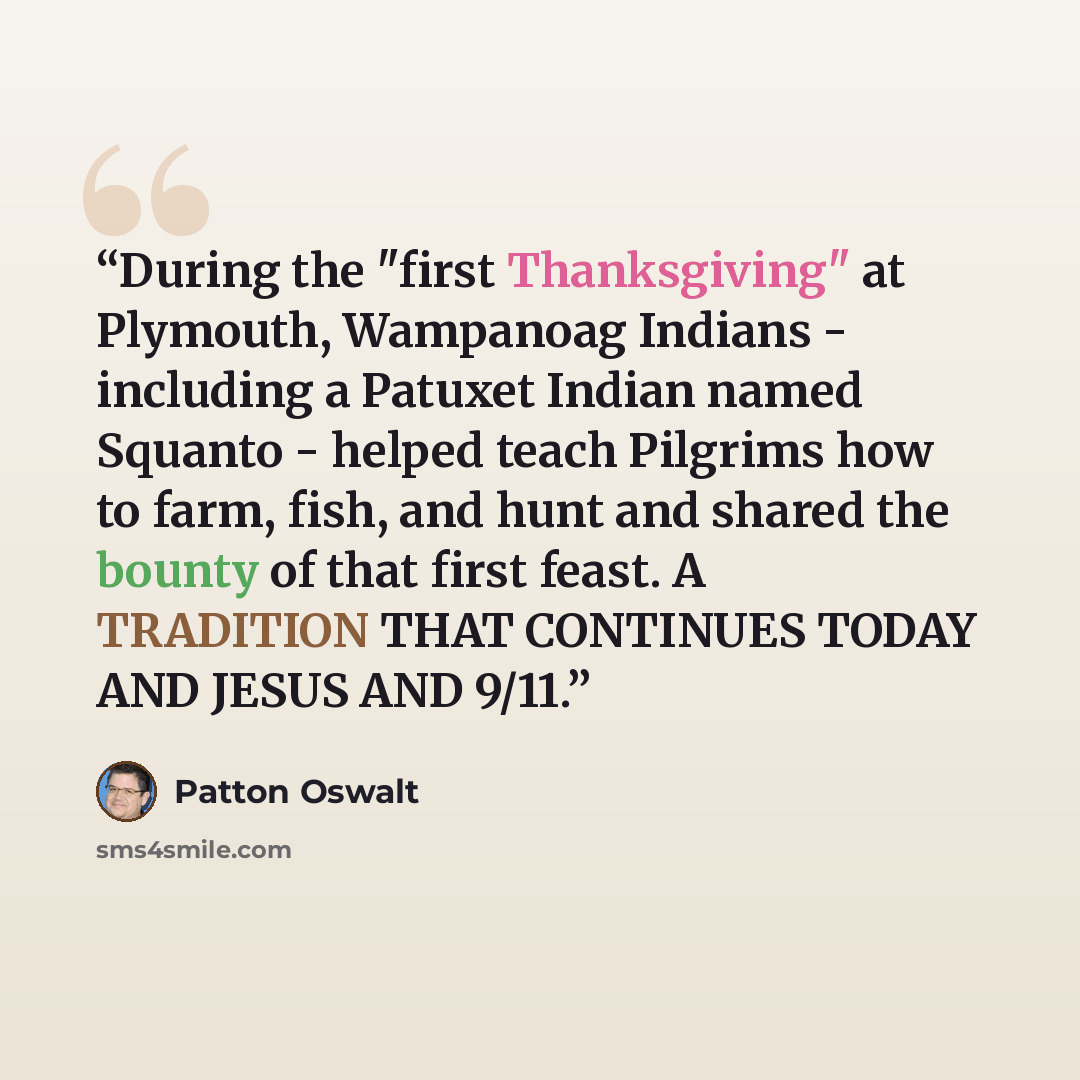 “During the "first Thanksgiving" at Plymouth, Wampanoag Indians - including a Patuxet Indian named Squanto - helped teach Pilgrims how to farm, fish, and hunt and shared the bounty of that first feast. A TRADITION THAT CONTINUES TODAY AND JESUS AND 9/11.” quote by Patton Oswalt