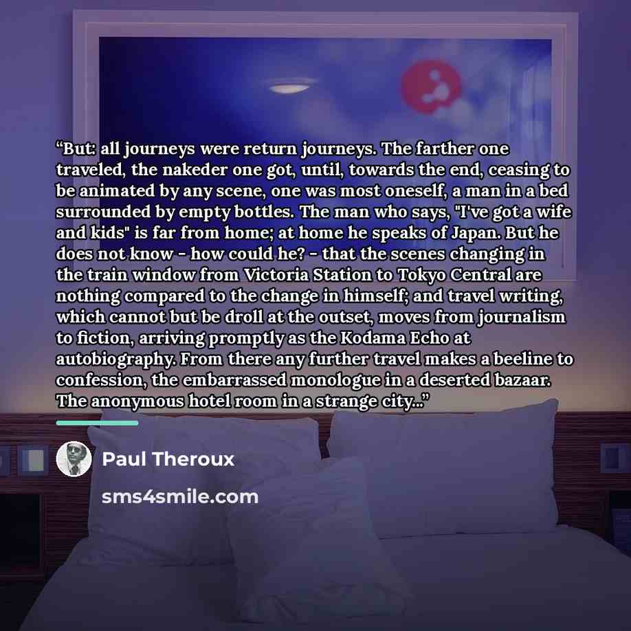 “But: all journeys were return journeys. The farther one traveled, the nakeder one got, until, towards the end, ceasing to be animated by any scene, one was most oneself, a man in a bed surrounded by empty bottles. The man who says, "I've got a wife and kids" is far from home; at home he speaks of…” quote by Paul Theroux