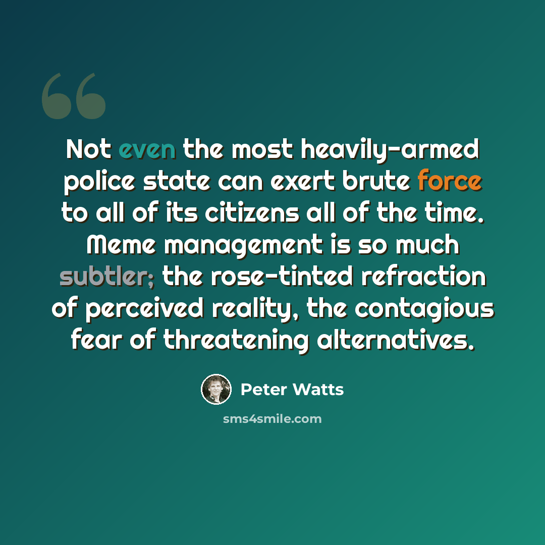 “Not even the most heavily-armed police state can exert brute force to all of its citizens all of the time. Meme management is so much subtler; the rose-tinted refraction of perceived reality, the contagious fear of threatening alternatives.” quote by Peter Watts