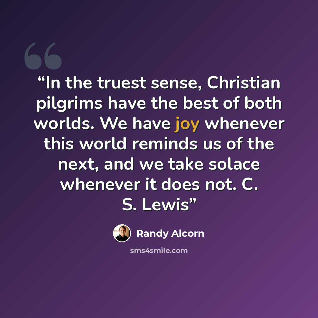 “In the truest sense, Christian pilgrims have the best of both worlds. We have joy whenever this world reminds us of the next, and we take solace whenever it does not. C. S. Lewis” quote by Randy Alcorn