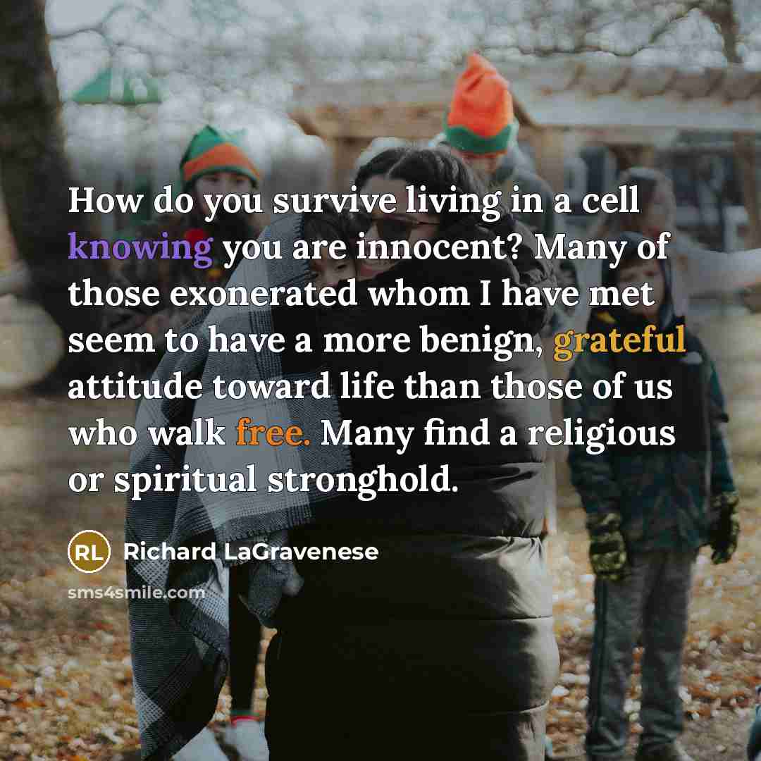“How do you survive living in a cell knowing you are innocent? Many of those exonerated whom I have met seem to have a more benign, grateful attitude toward life than those of us who walk free. Many find a religious or spiritual stronghold.” quote by Richard LaGravenese