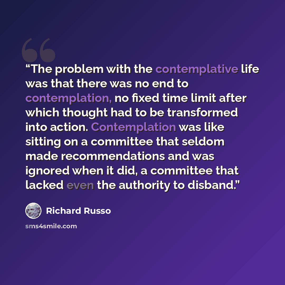 “The problem with the contemplative life was that there was no end to contemplation, no fixed time limit after which thought had to be transformed into action. Contemplation was like sitting on a committee that seldom made recommendations and was ignored when it did, a committee that lacked even…” quote by Richard Russo