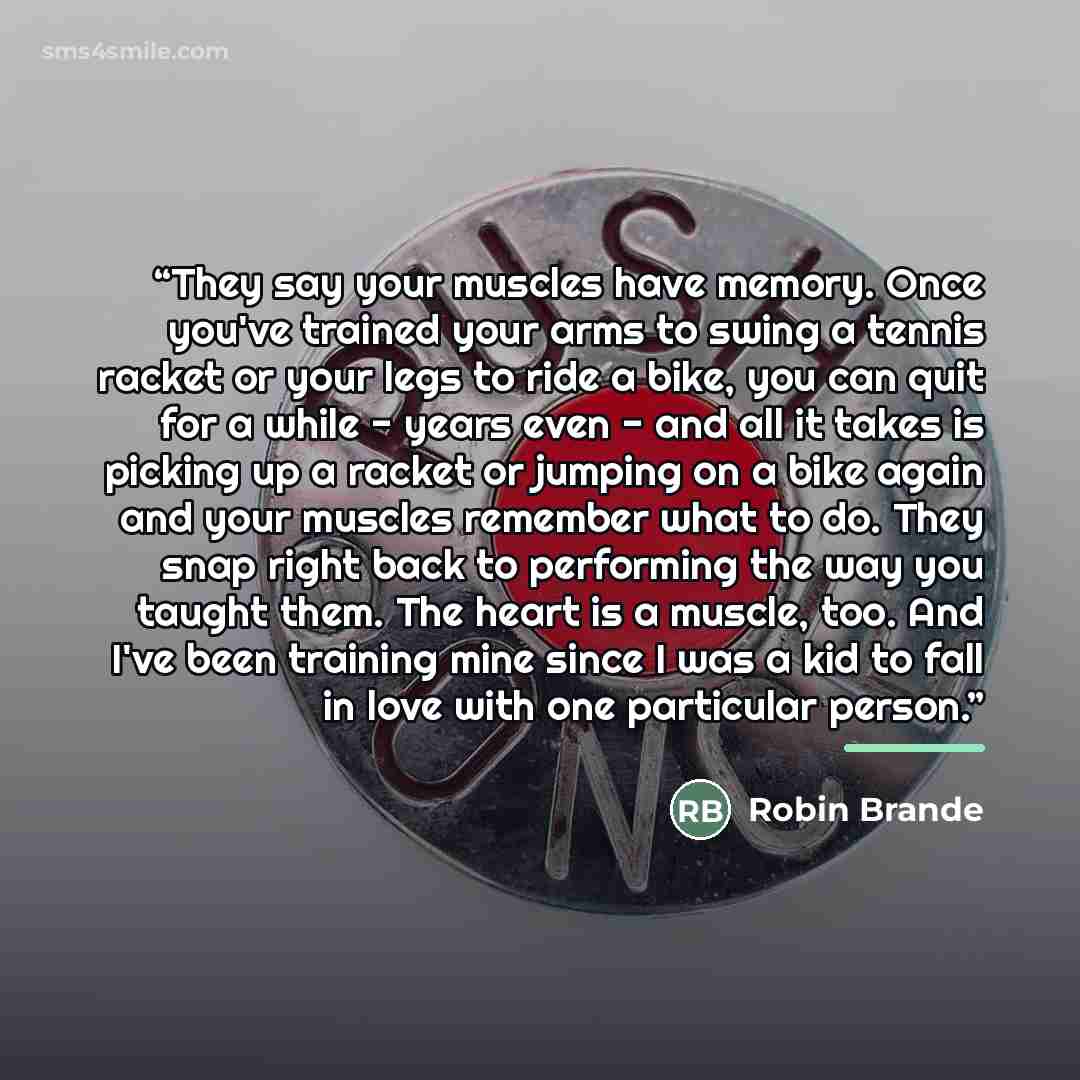 “They say your muscles have memory. Once you've trained your arms to swing a tennis racket or your legs to ride a bike, you can quit for a while - years even - and all it takes is picking up a racket or jumping on a bike again and your muscles remember what to do. They snap right back to performing…” quote by Robin Brande
