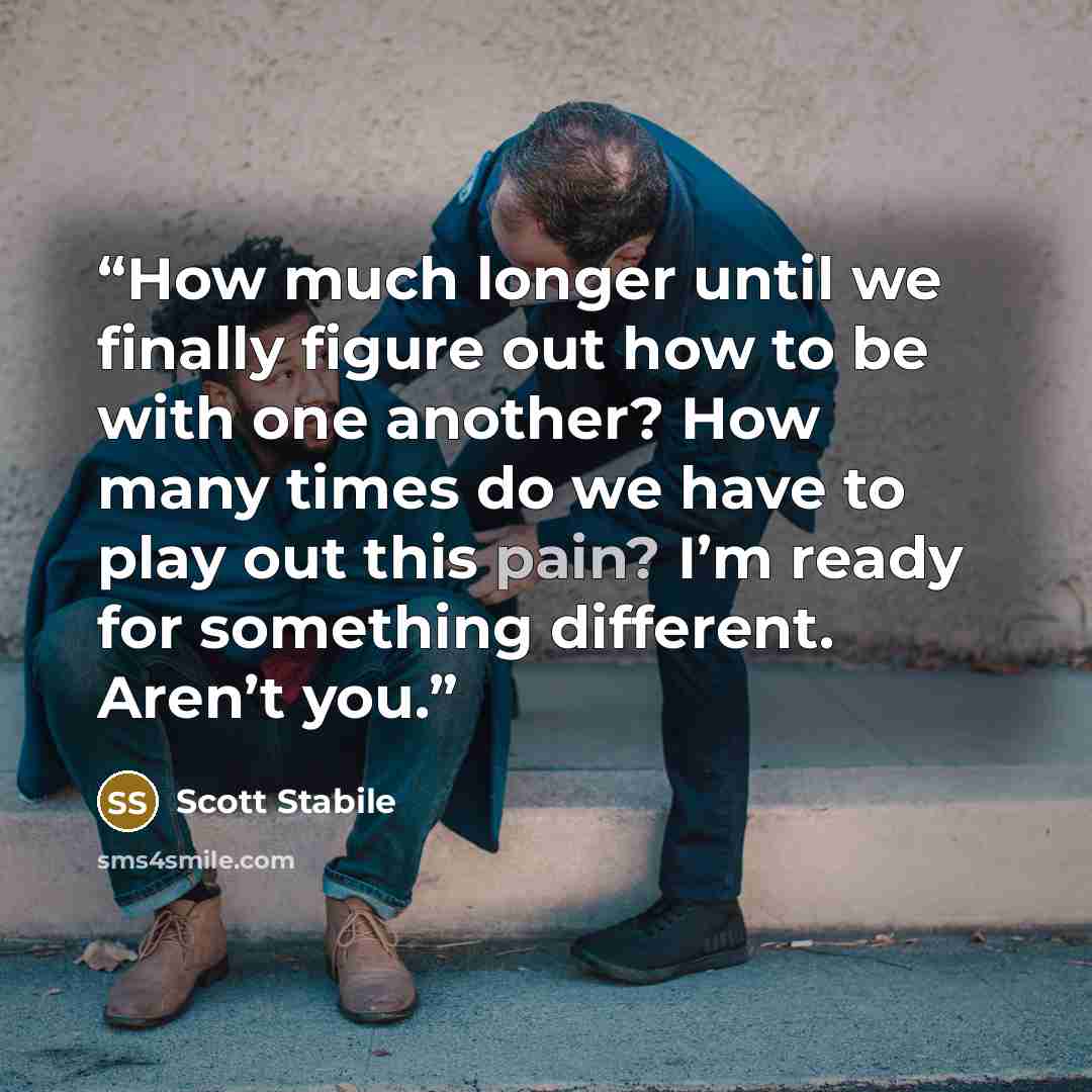 “How much longer until we finally figure out how to be with one another? How many times do we have to play out this pain? I’m ready for something different. Aren’t you.” quote by Scott Stabile