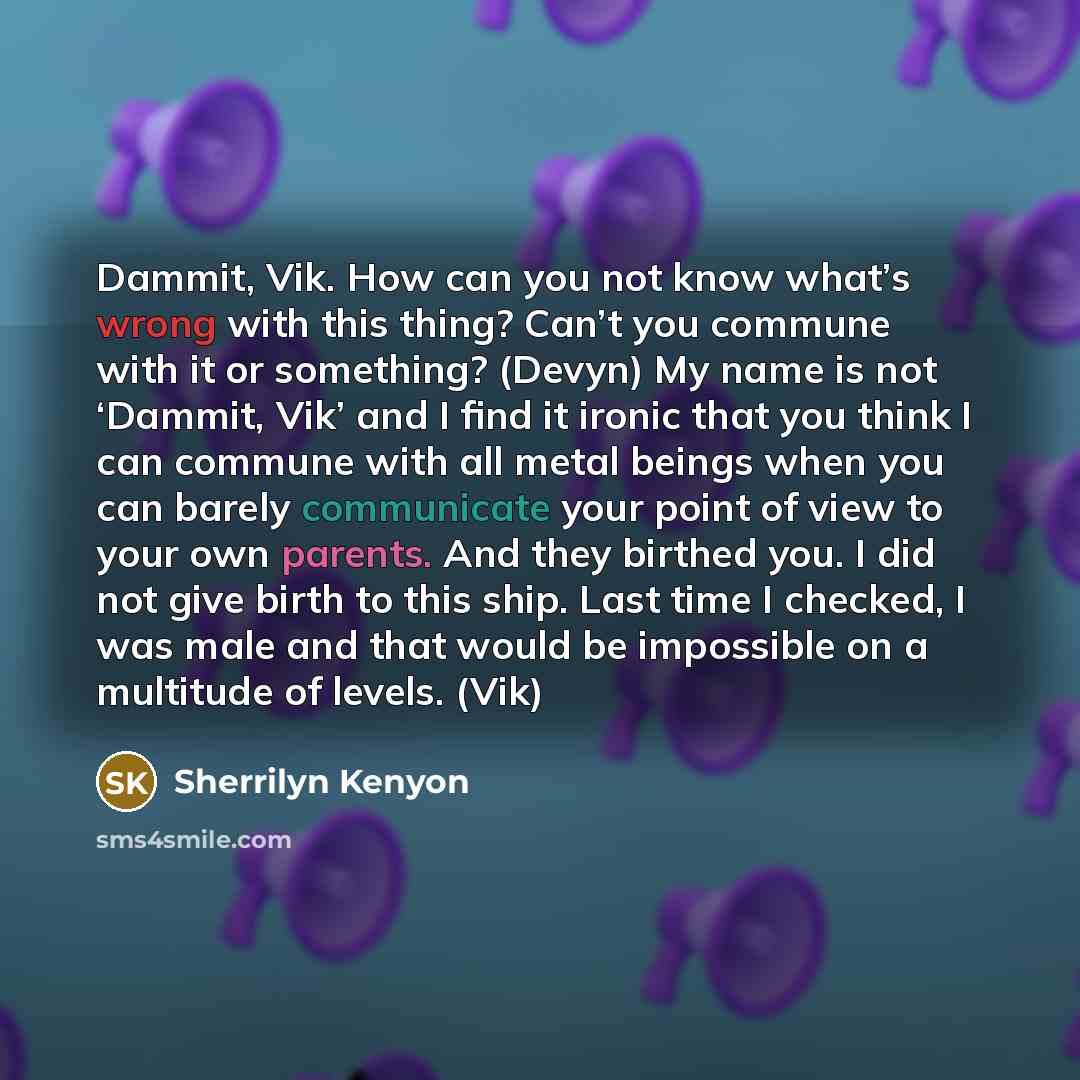 “Dammit, Vik. How can you not know what’s wrong with this thing? Can’t you commune with it or something? (Devyn) My name is not ‘Dammit, Vik’ and I find it ironic that you think I can commune with all metal beings when you can barely communicate your point of view to your own parents. And they…” quote by Sherrilyn Kenyon