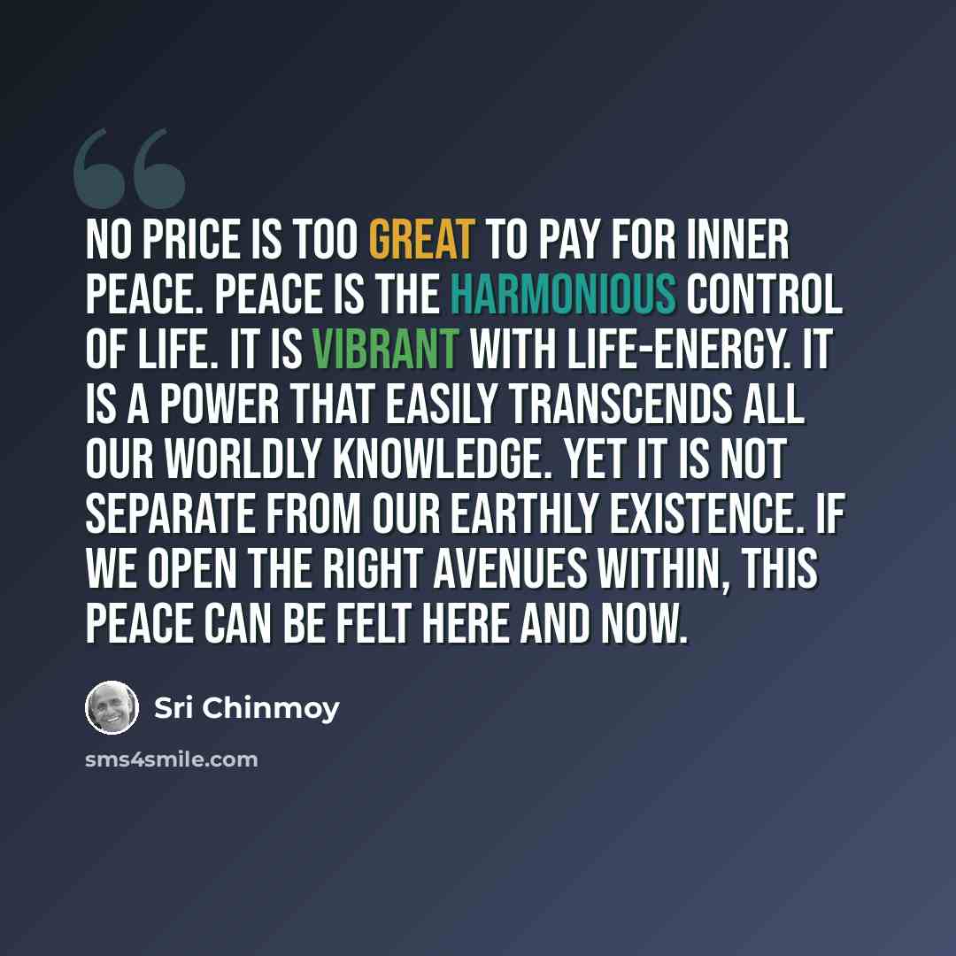 “No price is too great to pay for inner peace. Peace is the harmonious control of life. It is vibrant with life-energy. It is a power that easily transcends all our worldly knowledge. Yet it is not separate from our earthly existence. If we open the right avenues within, this peace can be felt here…” quote by Sri Chinmoy