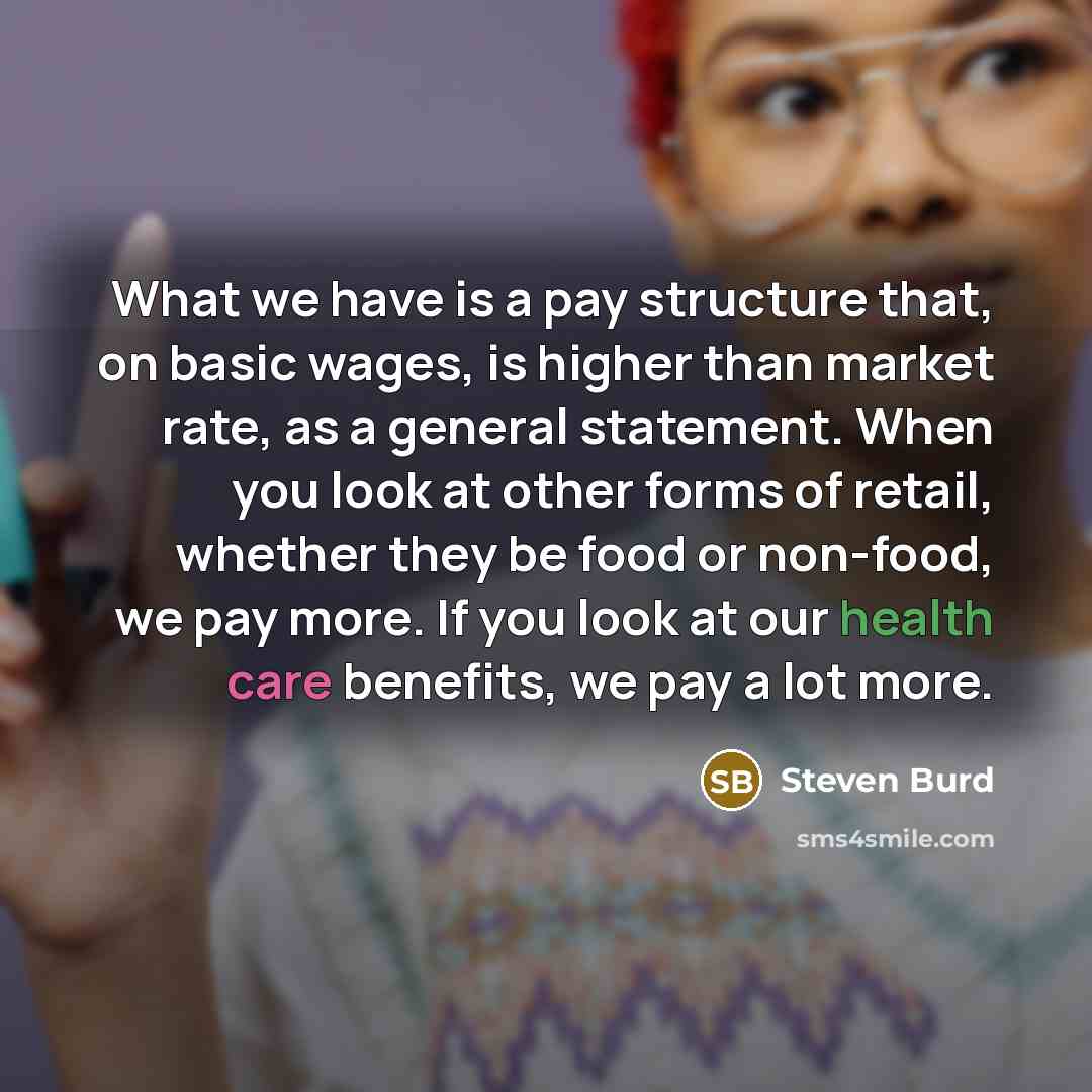 “What we have is a pay structure that, on basic wages, is higher than market rate, as a general statement. When you look at other forms of retail, whether they be food or non-food, we pay more. If you look at our health care benefits, we pay a lot more.” quote by Steven Burd