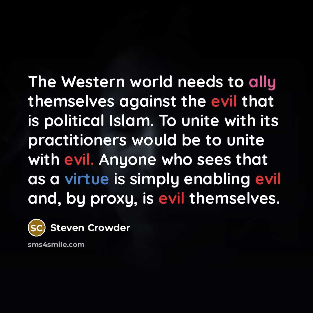 “The Western world needs to ally themselves against the evil that is political Islam. To unite with its practitioners would be to unite with evil. Anyone who sees that as a virtue is simply enabling evil and, by proxy, is evil themselves.” quote by Steven Crowder