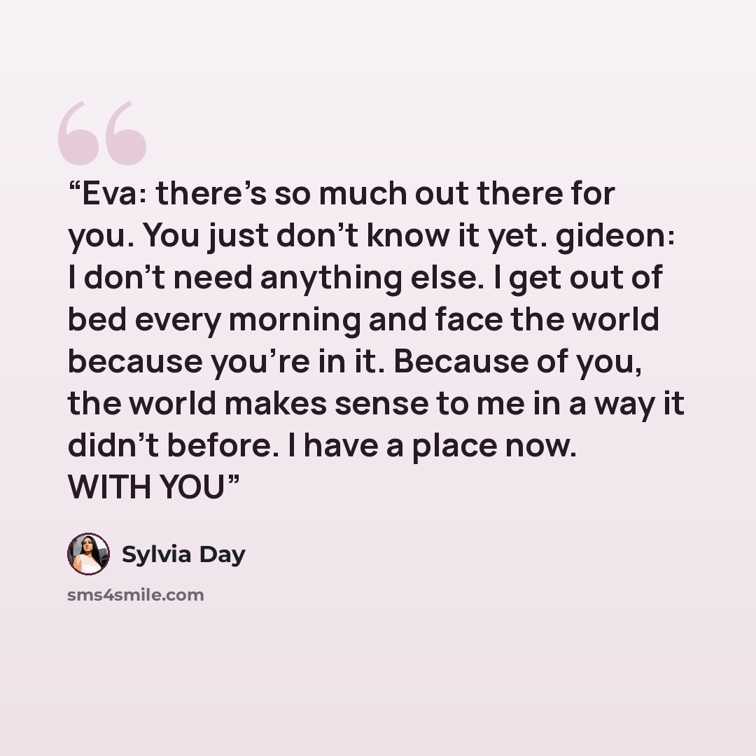 “Eva: there's so much out there for you. You just don't know it yet. gideon: I don't need anything else. I get out of bed every morning and face the world because you're in it. Because of you, the world makes sense to me in a way it didn't before. I have a place now. WITH YOU” quote by sylvia day